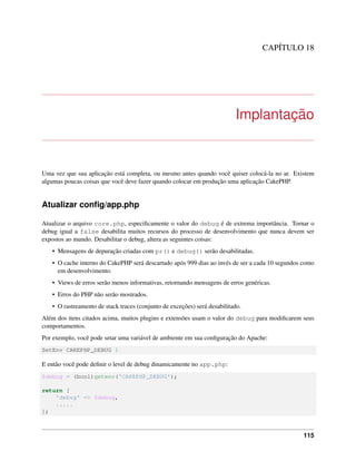 CAPÍTULO 18
Implantação
Uma vez que sua aplicação está completa, ou mesmo antes quando você quiser colocá-la no ar. Existem
algumas poucas coisas que você deve fazer quando colocar em produção uma aplicação CakePHP.
Atualizar conﬁg/app.php
Atualizar o arquivo core.php, especiﬁcamente o valor do debug é de extrema importância. Tornar o
debug igual a false desabilita muitos recursos do processo de desenvolvimento que nunca devem ser
expostos ao mundo. Desabilitar o debug, altera as seguintes coisas:
• Mensagens de depuração criadas com pr() e debug() serão desabilitadas.
• O cache interno do CakePHP será descartado após 999 dias ao invés de ser a cada 10 segundos como
em desenvolvimento.
• Views de erros serão menos informativas, retornando mensagens de erros genéricas.
• Erros do PHP não serão mostrados.
• O rastreamento de stack traces (conjunto de exceções) será desabilitado.
Além dos itens citados acima, muitos plugins e extensões usam o valor do debug para modiﬁcarem seus
comportamentos.
Por exemplo, você pode setar uma variável de ambiente em sua conﬁguração do Apache:
SetEnv CAKEPHP_DEBUG 1
E então você pode deﬁnir o level de debug dinamicamente no app.php:
$debug = (bool)getenv('CAKEPHP_DEBUG');
return [
'debug' => $debug,
.....
];
115
 