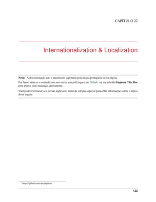 CAPÍTULO 22
Internationalization & Localization
Nota: A documentação não é atualmente suportada pela lingua portuguesa nesta página.
Por favor, sinta-se a vontade para nos enviar um pull request no Github1 ou use o botão Improve This Doc
para propor suas mudanças diretamente.
Você pode referenciar-se à versão inglesa no menu de seleção superior para obter informações sobre o tópico
desta página.
1
https://github.com/cakephp/docs
123
 