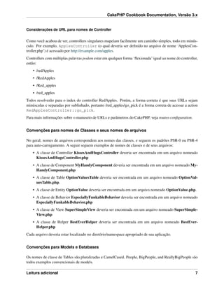 CakePHP Cookbook Documentation, Versão 3.x
Considerações de URL para nomes de Controller
Como você acabou de ver, controllers singulares mapeiam facilmente um caminho simples, todo em minús-
culo. Por exemplo, ApplesController (o qual deveria ser deﬁnido no arquivo de nome ‘ApplesCon-
troller.php’) é acessado por http://example.com/apples.
Controllers com múltiplas palavras podem estar em qualquer forma ‘ﬂexionada’ igual ao nome do controller,
então:
• /redApples
• /RedApples
• /Red_apples
• /red_apples
Todos resolverão para o index do controller RedApples. Porém, a forma correta é que suas URLs sejam
minúsculas e separadas por sublinhado, portanto /red_apples/go_pick é a forma correta de acessar a action
RedApplesController::go_pick.
Para mais informações sobre o manuseio de URLs e parâmetros do CakePHP, veja routes-conﬁguration.
Convenções para nomes de Classes e seus nomes de arquivos
No geral, nomes de arquivos correspondem aos nomes das classes, e seguem os padrões PSR-0 ou PSR-4
para auto-carregamento. A seguir seguem exemplos de nomes de classes e de seus arquivos:
• A classe de Controller KissesAndHugsController deveria ser encontrada em um arquivo nomeado
KissesAndHugsController.php
• A classe de Component MyHandyComponent deveria ser encontrada em um arquivo nomeado My-
HandyComponent.php
• A classe de Table OptionValuesTable deveria ser encontrada em um arquivo nomeado OptionVal-
uesTable.php.
• A classe de Entity OptionValue deveria ser encontrada em um arquivo nomeado OptionValue.php.
• A classe de Behavior EspeciallyFunkableBehavior deveria ser encontrada em um arquivo nomeado
EspeciallyFunkableBehavior.php
• A classe de View SuperSimpleView deveria ser encontrada em um arquivo nomeado SuperSimple-
View.php
• A classe de Helper BestEverHelper deveria ser encontrada em um arquivo nomeado BestEver-
Helper.php
Cada arquivo deveria estar localizado no diretório/namespace apropriado de sua aplicação.
Convenções para Models e Databases
Os nomes de classe de Tables são pluralizadas e CamelCased. People, BigPeople, and ReallyBigPeople são
todos exemplos convencionais de models.
Leitura adicional 7
 