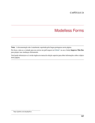 CAPÍTULO 24
Modelless Forms
Nota: A documentação não é atualmente suportada pela lingua portuguesa nesta página.
Por favor, sinta-se a vontade para nos enviar um pull request no Github1 ou use o botão Improve This Doc
para propor suas mudanças diretamente.
Você pode referenciar-se à versão inglesa no menu de seleção superior para obter informações sobre o tópico
desta página.
1
https://github.com/cakephp/docs
127
 