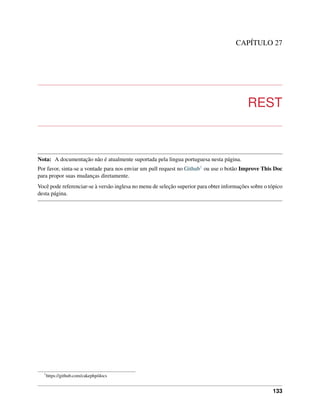CAPÍTULO 27
REST
Nota: A documentação não é atualmente suportada pela lingua portuguesa nesta página.
Por favor, sinta-se a vontade para nos enviar um pull request no Github1 ou use o botão Improve This Doc
para propor suas mudanças diretamente.
Você pode referenciar-se à versão inglesa no menu de seleção superior para obter informações sobre o tópico
desta página.
1
https://github.com/cakephp/docs
133
 