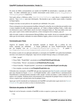 CakePHP Cookbook Documentation, Versão 3.x
Os nomes de Tables correspondentes aos models do CakePHP são pluralizadas e separadas por sublin-
hado. As tables sublinhadas para os models mencionados acima seriam people, big_people, e
really_big_people, respectively.
Você pode utilizar a biblioteca utility CakeUtilityInflector para checar o singular/plural de
palavras. Veja o Inﬂector para mais informações. Recomenda-se que as tables sejam criadas e mantidas
na língua inglesa.
Campos com duas ou mais palavras são separados por sublinhado: ﬁrst_name.
Chaves estrangeiras nos relacionamentos hasMany, belongsTo ou hasOne são reconhecidas por padrão como
o nome (singular) da table relacionada seguida por _id. Então se Bakers hasMany Cakes, a table cakes
irá referenciar-se para a table bakers através da chave estrangeira baker_id. Para uma tabela como cate-
gory_types a qual o nome contém mais palavras, a chave estrangeira seria a category_type_id.
tables de união, usadas no relacionamento BelongsToMany entre models, devem ser nomeadas depois das
tables que ela está unindo, ordenadas em ordem alfabética (apples_zebras ao invés de zebras_apples).
Convenções para Views
Arquivos de template views são nomeadas seguindo as funções que a exibem do con-
troller, separadas por sublinhado. A função getReady() da classe PeopleController buscará
por um template view em src/Template/People/get_ready.ctp. O padrão é
src/Template/Controller/underscored_function_name.ctp.
Por nomear as partes de sua aplicação utilizando as convenções do CakePHP, você ganha funcionalidades
sem luta e sem amarras de conﬁguração. Aqui está um exemplo ﬁnal que enlaça as convenções juntas:
• Table: “people”
• Classe Table: “PeopleTable”, encontrada em src/Model/Table/PeopleTable.php
• Classe Entity: “Person”, encontrada em src/Model/Entity/Person.php
• Classe Controller: “PeopleController”, encontrada em src/Controller/PeopleController.php
• View template, encontrado em src/Template/People/index.ctp
Utilizando estas convenções, o CakePHP sabe que uma requisição para http://example.com/people/ mapeia
para uma chamada da função index() do PeopleController, onde o model Person é automaticamente
disponbilizado (e automaticamente amarrado à table ‘people’ no banco de dados), e então renderiza-se um
arquivo view template. Nenhuma destes relacionamentos foi conﬁgurado de qualquer forma se não por criar
classes e arquivos que você precisaria criar de qualquer forma.
Agora que você foi introduzido aos fundamentos do CakePHP, você pode tentar seguir através do Tutorial -
Criando um Blog para ver como as coisas se encaixam juntas.
Estrutura de pastas do CakePHP
Depois de você ter baixado e extraído o CakePHP, aí estão os arquivos e pastas que você deve ver:
• bin
8 Capítulo 1. CakePHP num piscar de olhos
 