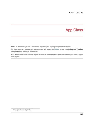 CAPÍTULO 32
App Class
Nota: A documentação não é atualmente suportada pela lingua portuguesa nesta página.
Por favor, sinta-se a vontade para nos enviar um pull request no Github1 ou use o botão Improve This Doc
para propor suas mudanças diretamente.
Você pode referenciar-se à versão inglesa no menu de seleção superior para obter informações sobre o tópico
desta página.
1
https://github.com/cakephp/docs
143
 