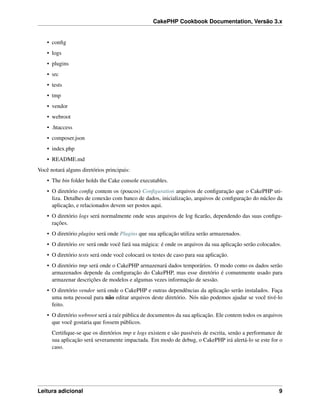 CakePHP Cookbook Documentation, Versão 3.x
• conﬁg
• logs
• plugins
• src
• tests
• tmp
• vendor
• webroot
• .htaccess
• composer.json
• index.php
• README.md
Você notará alguns diretórios principais:
• The bin folder holds the Cake console executables.
• O diretório conﬁg contem os (poucos) Conﬁguration arquivos de conﬁguração que o CakePHP uti-
liza. Detalhes de conexão com banco de dados, inicialização, arquivos de conﬁguração do núcleo da
aplicação, e relacionados devem ser postos aqui.
• O diretório logs será normalmente onde seus arquivos de log ﬁcarão, dependendo das suas conﬁgu-
rações.
• O diretório plugins será onde Plugins que sua aplicação utiliza serão armazenados.
• O diretório src será onde você fará sua mágica: é onde os arquivos da sua aplicação serão colocados.
• O diretório tests será onde você colocará os testes de caso para sua aplicação.
• O diretório tmp será onde o CakePHP armazenará dados temporários. O modo como os dados serão
armazenados depende da conﬁguração do CakePHP, mas esse diretório é comunmente usado para
armazenar descrições de modelos e algumas vezes informação de sessão.
• O diretório vendor será onde o CakePHP e outras dependências da aplicação serão instalados. Faça
uma nota pessoal para não editar arquivos deste diretório. Nós não podemos ajudar se você tivé-lo
feito.
• O diretório webroot será a raíz pública de documentos da sua aplicação. Ele contem todos os arquivos
que você gostaria que fossem públicos.
Certiﬁque-se que os diretórios tmp e logs existem e são passíveis de escrita, senão a performance de
sua aplicação será severamente impactada. Em modo de debug, o CakePHP irá alertá-lo se este for o
caso.
Leitura adicional 9
 