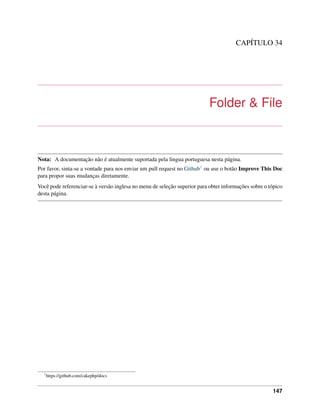 CAPÍTULO 34
Folder & File
Nota: A documentação não é atualmente suportada pela lingua portuguesa nesta página.
Por favor, sinta-se a vontade para nos enviar um pull request no Github1 ou use o botão Improve This Doc
para propor suas mudanças diretamente.
Você pode referenciar-se à versão inglesa no menu de seleção superior para obter informações sobre o tópico
desta página.
1
https://github.com/cakephp/docs
147
 