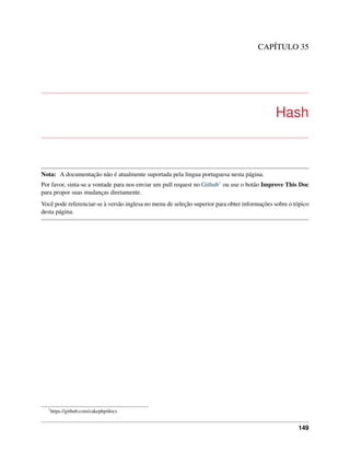 CAPÍTULO 35
Hash
Nota: A documentação não é atualmente suportada pela lingua portuguesa nesta página.
Por favor, sinta-se a vontade para nos enviar um pull request no Github1 ou use o botão Improve This Doc
para propor suas mudanças diretamente.
Você pode referenciar-se à versão inglesa no menu de seleção superior para obter informações sobre o tópico
desta página.
1
https://github.com/cakephp/docs
149
 