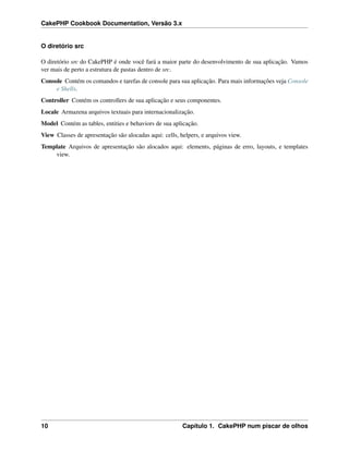 CakePHP Cookbook Documentation, Versão 3.x
O diretório src
O diretório src do CakePHP é onde você fará a maior parte do desenvolvimento de sua aplicação. Vamos
ver mais de perto a estrutura de pastas dentro de src.
Console Contém os comandos e tarefas de console para sua aplicação. Para mais informações veja Console
e Shells.
Controller Contém os controllers de sua aplicação e seus componentes.
Locale Armazena arquivos textuais para internacionalização.
Model Contém as tables, entities e behaviors de sua aplicação.
View Classes de apresentação são alocadas aqui: cells, helpers, e arquivos view.
Template Arquivos de apresentação são alocados aqui: elements, páginas de erro, layouts, e templates
view.
10 Capítulo 1. CakePHP num piscar de olhos
 