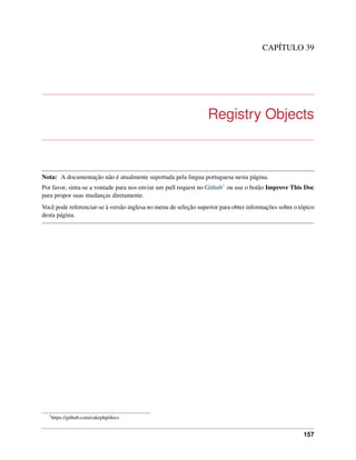 CAPÍTULO 39
Registry Objects
Nota: A documentação não é atualmente suportada pela lingua portuguesa nesta página.
Por favor, sinta-se a vontade para nos enviar um pull request no Github1 ou use o botão Improve This Doc
para propor suas mudanças diretamente.
Você pode referenciar-se à versão inglesa no menu de seleção superior para obter informações sobre o tópico
desta página.
1
https://github.com/cakephp/docs
157
 