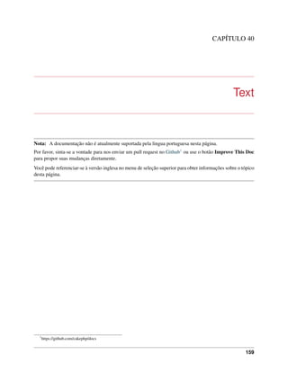 CAPÍTULO 40
Text
Nota: A documentação não é atualmente suportada pela lingua portuguesa nesta página.
Por favor, sinta-se a vontade para nos enviar um pull request no Github1 ou use o botão Improve This Doc
para propor suas mudanças diretamente.
Você pode referenciar-se à versão inglesa no menu de seleção superior para obter informações sobre o tópico
desta página.
1
https://github.com/cakephp/docs
159
 