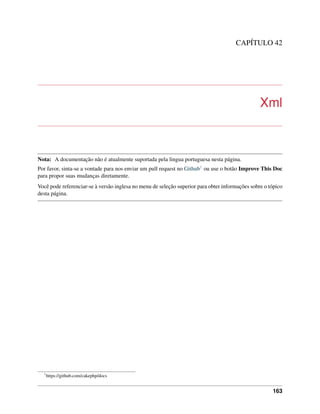 CAPÍTULO 42
Xml
Nota: A documentação não é atualmente suportada pela lingua portuguesa nesta página.
Por favor, sinta-se a vontade para nos enviar um pull request no Github1 ou use o botão Improve This Doc
para propor suas mudanças diretamente.
Você pode referenciar-se à versão inglesa no menu de seleção superior para obter informações sobre o tópico
desta página.
1
https://github.com/cakephp/docs
163
 