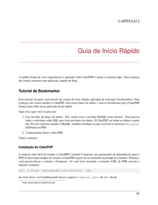 CAPÍTULO 2
Guia de Início Rápido
A melhor forma de viver experiências e aprender sobre CakePHP é sentar e construir algo. Para começar
nós iremos construir uma aplicação simples de blog.
Tutorial de Bookmarker
Esse tutorial vai guiar você através da criação de uma simples aplicação de marcação (bookmarker). Para
começar, nós vamos instalar o CakePHP, criar nosso banco de dados, e usar as ferramentas que o CakePHP
fornece para obter nossa aplicação de pé rápido.
Aqui está o que você vai precisar:
1. Um servidor de banco de dados. Nós vamos usar o servidor MySQL neste tutorial. Você precisa
saber o suﬁciente sobre SQL para criar um banco de dados: O CakePHP vai tomar as rédeas a partir
daí. Por nós estarmos usando o MySQL, também certiﬁque-se que você tem a extensão pdo_mysql
habilitada no PHP.
2. Conhecimento básico sobre PHP.
Vamos começar!
Instalação do CakePHP
A maneira mais fácil de instalar o CakePHP é usando Composer, um gerenciador de dependências para o
PHP. É uma forma simples de instalar o CakePHP a partir de seu terminal ou prompt de comando. Primeiro,
você precisa baixar e instalar o Composer. Se você tiver instalada a extensão cURL do PHP, execute o
seguinte comando:
curl -s https://getcomposer.org/installer | php
Ao invés disso, você também pode baixar o arquivo composer.phar do site1 oﬁcial.
1
https://getcomposer.org/download/
11
 
