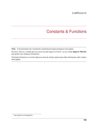 CAPÍTULO 43
Constants & Functions
Nota: A documentação não é atualmente suportada pela lingua portuguesa nesta página.
Por favor, sinta-se a vontade para nos enviar um pull request no Github1 ou use o botão Improve This Doc
para propor suas mudanças diretamente.
Você pode referenciar-se à versão inglesa no menu de seleção superior para obter informações sobre o tópico
desta página.
1
https://github.com/cakephp/docs
165
 