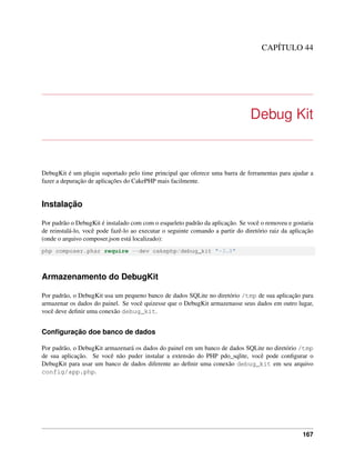 CAPÍTULO 44
Debug Kit
DebugKit é um plugin suportado pelo time principal que oferece uma barra de ferramentas para ajudar a
fazer a depuração de aplicações do CakePHP mais facilmente.
Instalação
Por padrão o DebugKit é instalado com com o esqueleto padrão da aplicação. Se você o removeu e gostaria
de reinstalá-lo, você pode fazê-lo ao executar o seguinte comando a partir do diretório raiz da aplicação
(onde o arquivo composer.json está localizado):
php composer.phar require --dev cakephp/debug_kit "~3.0"
Armazenamento do DebugKit
Por padrão, o DebugKit usa um pequeno banco de dados SQLite no diretório /tmp de sua aplicação para
armazenar os dados do painel. Se você quizesse que o DebugKit armazenasse seus dados em outro lugar,
você deve deﬁnir uma conexão debug_kit.
Conﬁguração doe banco de dados
Por padrão, o DebugKit armazenará os dados do painel em um banco de dados SQLite no diretório /tmp
de sua aplicação. Se você não puder instalar a extensão do PHP pdo_sqlite, você pode conﬁgurar o
DebugKit para usar um banco de dados diferente ao deﬁnir uma conexão debug_kit em seu arquivo
config/app.php.
167
 