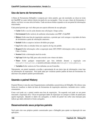 CakePHP Cookbook Documentation, Versão 3.x
Uso da barra de ferramentas
A Barra de Ferramentas DebugKit é composta por vários painéis, que são mostrados ao clicar no ícone
do CakePHP no canto inferior direito da janela do seu navegador. Uma vez que a barra de ferramentas é
aberta, você deve ver uma série de botões. Cada um desses botões expande-se em um painel de informações
relacionadas.
Cada painel permite que você olhar para um aspecto diferente da sua aplicação:
• Cache Exibe o uso de cache durante uma solicitação e limpa caches.
• Environment Exibe variáveis de ambiente relacionadas com PHP + CakePHP.
• History Exibe uma lista de requisições anteriores, e permite que você carregue e veja dados da barra
de ferramentas a partir de solicitações anteriores.
• Include Exibe os arquivos inclusos divididos por grupo.
• Log Exibe todas as entradas feitas nos arquivos de log este pedido.
• Request Exibe informações sobre a requisição atual, GET, POST, informações sobre a rota atual do
Cake e Cookies.
• Session Exibe a informação atual da sessão.
• Sql Logs Exibe logs SQL para cada conexão com o banco de dados.
• Timer Exibe qualquer temporizador que fora deﬁnido durante a requisição com
DebugKitDebugTimer, e memória utilizada coletada com DebugKitDebugMemory.
• Variables Exibe variáveis de View deﬁnidas em um Controller.
Tipicamente, um painel manipula a recolha e apresentação de um único tipo de informações como logs
ou informações de requisições. Você pode optar por visualizar painéis padrão da barra de ferramentas ou
adicionar seus próprios painéis personalizados.
Usando o painel History
O painel History é uma das mais frequentemente confundidas características do DebugKit. Ele oferece uma
forma de visualizar os dados da barra de ferramentas de requisições anteriores, incluindo erros e redire-
cionamentos.
Como você pode ver, o painel contém uma lista de requisições. Na esquerda você pode ver um ponto
marcando a requisição ativa. Clicar em quaisquer dados de requisição vai carregar os dados do painel para
aquela requisição. Quando os dados são carregados, os títulos do painel vão sofrer uma transição para
indicar que dados alternativos foram carregados.
Desenvolvendo seus próprios painéis
Você pode criar seus próprios painéis customizados para o DebugKit para ajudar na depuração de suas
aplicações.
168 Capítulo 44. Debug Kit
 