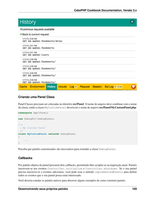 CakePHP Cookbook Documentation, Versão 3.x
Criando uma Panel Class
Panel Classes precisam ser colocadas no diretório src/Panel. O nome do arquivo deve combinar com o nome
da classe, então a classe MyCustomPanel deveria ter o nome de arquivo src/Panel/MyCustomPanel.php:
namespace AppPanel;
use DebugKitDebugPanel;
/**
* My Custom Panel
*/
class MyCustomPanel extends DebugPanel
{
...
}
Perceba que painéis customizados são necessários para extender a classe DebugPanel.
Callbacks
Por padrão objetos do painel possuem dois callbacks, permitindo-lhes acoplar-se na requisição atual. Painéis
inscrevem-se aos eventos Controller.initialize e Controller.shutdown. Se o seu painel
precisa inscrever-se a eventos adicionais, você pode usar o método implementedEvents para deﬁnir
todos os eventos que o seu painel possa estar interessado.
Você deveria estudar os painéis nativos para absorver alguns exemplos de como construir painéis.
Desenvolvendo seus próprios painéis 169
 