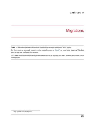 CAPÍTULO 45
Migrations
Nota: A documentação não é atualmente suportada pela lingua portuguesa nesta página.
Por favor, sinta-se a vontade para nos enviar um pull request no Github1 ou use o botão Improve This Doc
para propor suas mudanças diretamente.
Você pode referenciar-se à versão inglesa no menu de seleção superior para obter informações sobre o tópico
desta página.
1
https://github.com/cakephp/docs
171
 