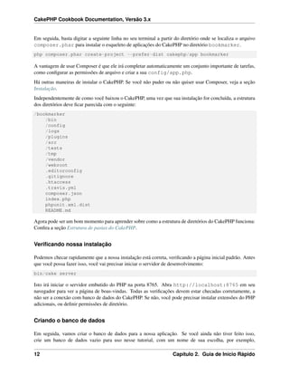 CakePHP Cookbook Documentation, Versão 3.x
Em seguida, basta digitar a seguinte linha no seu terminal a partir do diretório onde se localiza o arquivo
composer.phar para instalar o esqueleto de aplicações do CakePHP no diretório bookmarker.
php composer.phar create-project --prefer-dist cakephp/app bookmarker
A vantagem de usar Composer é que ele irá completar automaticamente um conjunto importante de tarefas,
como conﬁgurar as permissões de arquivo e criar a sua config/app.php.
Há outras maneiras de instalar o CakePHP. Se você não puder ou não quiser usar Composer, veja a seção
Instalação.
Independentemente de como você baixou o CakePHP, uma vez que sua instalação for concluída, a estrutura
dos diretórios deve ﬁcar parecida com o seguinte:
/bookmarker
/bin
/config
/logs
/plugins
/src
/tests
/tmp
/vendor
/webroot
.editorconfig
.gitignore
.htaccess
.travis.yml
composer.json
index.php
phpunit.xml.dist
README.md
Agora pode ser um bom momento para aprender sobre como a estrutura de diretórios do CakePHP funciona:
Conﬁra a seção Estrutura de pastas do CakePHP.
Veriﬁcando nossa instalação
Podemos checar rapidamente que a nossa instalação está correta, veriﬁcando a página inicial padrão. Antes
que você possa fazer isso, você vai precisar iniciar o servidor de desenvolvimento:
bin/cake server
Isto irá iniciar o servidor embutido do PHP na porta 8765. Abra http://localhost:8765 em seu
navegador para ver a página de boas-vindas. Todas as veriﬁcações devem estar checadas corretamente, a
não ser a conexão com banco de dados do CakePHP. Se não, você pode precisar instalar extensões do PHP
adicionais, ou deﬁnir permissões de diretório.
Criando o banco de dados
Em seguida, vamos criar o banco de dados para a nossa aplicação. Se você ainda não tiver feito isso,
crie um banco de dados vazio para uso nesse tutorial, com um nome de sua escolha, por exemplo,
12 Capítulo 2. Guia de Início Rápido
 