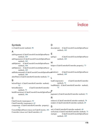 Índice
Symbols
() (CakeConsole method), 98
A
addArgument() (CakeConsoleConsoleOptionParser
method), 103
addArguments() (CakeConsoleConsoleOptionParser
method), 103
addOption() (CakeConsoleConsoleOptionParser
method), 104
addOptions() (CakeConsoleConsoleOptionParser
method), 105
addSubcommand() (CakeConsoleConsoleOptionParser
method), 106
afterFilter() (CakeControllerController method), 73
B
beforeFilter() (CakeControllerController method),
73
beforeRender() (CakeControllerController
method), 73
buildFromArray() (CakeConsoleConsoleOptionParser
method), 106
C
CakeConsole (namespace), 93
CakeController (namespace), 65
components (CakeControllerController property),
72
ConsoleOptionParser (classe em CakeConsole), 101
Controller (classe em CakeController), 65
D
description() (CakeConsoleConsoleOptionParser
method), 102
E
epilog() (CakeConsoleConsoleOptionParser
method), 103
H
helpers (CakeControllerController property), 73
I
initialize() (CakeConsoleConsoleOptionParser
method), 109
L
loadComponent() (CakeControllerController
method), 72
loadModel() (CakeControllerController method),
71
P
paginate() (CakeControllerController method), 72
R
redirect() (CakeControllerController method), 70
render() (CakeControllerController method), 69
S
set() (CakeControllerController method), 68
setAction() (CakeControllerController method), 71
startup() (CakeConsoleConsoleOptionParser
method), 109
179
 