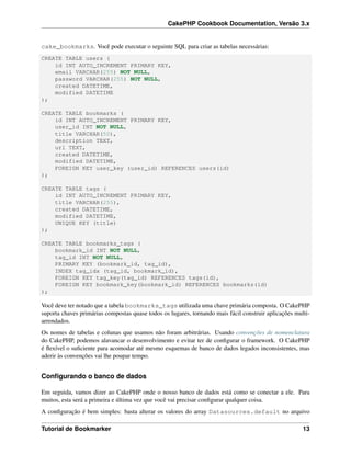 CakePHP Cookbook Documentation, Versão 3.x
cake_bookmarks. Você pode executar o seguinte SQL para criar as tabelas necessárias:
CREATE TABLE users (
id INT AUTO_INCREMENT PRIMARY KEY,
email VARCHAR(255) NOT NULL,
password VARCHAR(255) NOT NULL,
created DATETIME,
modified DATETIME
);
CREATE TABLE bookmarks (
id INT AUTO_INCREMENT PRIMARY KEY,
user_id INT NOT NULL,
title VARCHAR(50),
description TEXT,
url TEXT,
created DATETIME,
modified DATETIME,
FOREIGN KEY user_key (user_id) REFERENCES users(id)
);
CREATE TABLE tags (
id INT AUTO_INCREMENT PRIMARY KEY,
title VARCHAR(255),
created DATETIME,
modified DATETIME,
UNIQUE KEY (title)
);
CREATE TABLE bookmarks_tags (
bookmark_id INT NOT NULL,
tag_id INT NOT NULL,
PRIMARY KEY (bookmark_id, tag_id),
INDEX tag_idx (tag_id, bookmark_id),
FOREIGN KEY tag_key(tag_id) REFERENCES tags(id),
FOREIGN KEY bookmark_key(bookmark_id) REFERENCES bookmarks(id)
);
Você deve ter notado que a tabela bookmarks_tags utilizada uma chave primária composta. O CakePHP
suporta chaves primárias compostas quase todos os lugares, tornando mais fácil construir aplicações multi-
arrendados.
Os nomes de tabelas e colunas que usamos não foram arbitrárias. Usando convenções de nomenclatura
do CakePHP, podemos alavancar o desenvolvimento e evitar ter de conﬁgurar o framework. O CakePHP
é ﬂexível o suﬁciente para acomodar até mesmo esquemas de banco de dados legados inconsistentes, mas
aderir às convenções vai lhe poupar tempo.
Conﬁgurando o banco de dados
Em seguida, vamos dizer ao CakePHP onde o nosso banco de dados está como se conectar a ele. Para
muitos, esta será a primeira e última vez que você vai precisar conﬁgurar qualquer coisa.
A conﬁguração é bem simples: basta alterar os valores do array Datasources.default no arquivo
Tutorial de Bookmarker 13
 