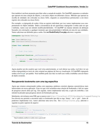 CakePHP Cookbook Documentation, Versão 3.x
Este também é um bom momento para falar sobre a camada de modelo. No CakePHP, separamos os métodos
que operam em uma coleção de objetos, e um único objeto em diferentes classes. Métodos que operam na
recolha de entidades são colocadas na classe Table, enquanto as características pertencentes a um único
registro são colocados na classe Entity.
Por exemplo, a criptograﬁa de senha é feita no registro individual, por isso vamos implementar esse com-
portamento no objeto entidade. Dada a circunstância de nós querermos criptografar a senha cada vez que
é deﬁnida, vamos usar um método modiﬁcador/deﬁnidor. O CakePHP vai chamar métodos de deﬁnição
baseados em convenções a qualquer momento que uma propriedade é deﬁnida em uma de suas entidades.
Vamos adicionar um deﬁnidor para a senha. Em src/Model/Entity/User.php adicione o seguinte:
namespace AppModelEntity;
use CakeORMEntity;
use CakeAuthDefaultPasswordHasher;
class User extends Entity
{
// Code from bake.
protected function _setPassword($value)
{
$hasher = new DefaultPasswordHasher();
return $hasher->hash($value);
}
}
Agora atualize um dos usuários que você criou anteriormente, se você alterar sua senha, você deve ver um
senha criptografada ao invés do valor original nas páginas de lista ou visualização. O CakePHP criptografa
senhas com bcrypt2 por padrão. Você também pode usar sha1 ou md5 caso venha a trabalhar com um banco
de dados existente.
Recuperando bookmarks com uma tag especíﬁca
Agora que estamos armazenando senhas com segurança, podemos construir algumas características mais
interessantes em nossa aplicação. Uma vez que você acumulou uma coleção de bookmarks, é útil ser capaz
de pesquisar através deles por tag. Em seguida, vamos implementar uma rota, a ação do controller, e um
método localizador para pesquisar através de bookmarks por tag.
Idealmente, nós teríamos uma URL que se parece com http://localhost:8765/bookmarks/tagged/funny/ca
Isso deveria nos permitir a encontrar todos os bookmarks que têm as tags ‘funny’, ‘cat’ e ‘gifs’. Antes de
podermos implementar isso, vamos adicionar uma nova rota. Em config/routes.php, adicione o
seguinte na parte superior do arquivo:
Router::scope(
'/bookmarks',
['controller' => 'Bookmarks'],
function ($routes) {
$routes->connect('/tagged/*', ['action' => 'tags']);
2
http://codahale.com/how-to-safely-store-a-password/
Tutorial de Bookmarker 15
 