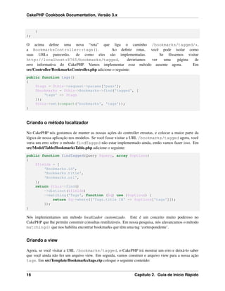 CakePHP Cookbook Documentation, Versão 3.x
}
);
O acima deﬁne uma nova “rota” que liga o caminho /bookmarks/tagged/*,
a BookmarksController::tags(). Ao deﬁnir rotas, você pode isolar como
suas URLs parecerão, de como eles são implementadas. Se fôssemos visitar
http://localhost:8765/bookmarks/tagged, deveriamos ver uma página de
erro informativa do CakePHP. Vamos implementar esse método ausente agora. Em
src/Controller/BookmarksController.php adicione o seguinte:
public function tags()
{
$tags = $this->request->params['pass'];
$bookmarks = $this->Bookmarks->find('tagged', [
'tags' => $tags
]);
$this->set(compact('bookmarks', 'tags'));
}
Criando o método localizador
No CakePHP nós gostamos de manter as nossas ações do controller enxutas, e colocar a maior parte da
lógica de nossa aplicação nos modelos. Se você fosse visitar a URL /bookmarks/tagged agora, você
veria um erro sobre o método findTagged não estar implementado ainda, então vamos fazer isso. Em
src/Model/Table/BookmarksTable.php adicione o seguinte:
public function findTagged(Query $query, array $options)
{
$fields = [
'Bookmarks.id',
'Bookmarks.title',
'Bookmarks.url',
];
return $this->find()
->distinct($fields)
->matching('Tags', function ($q) use ($options) {
return $q->where(['Tags.title IN' => $options['tags']]);
});
}
Nós implementamos um método localizador customizado. Este é um conceito muito poderoso no
CakePHP que lhe permite construir consultas reutilizáveis. Em nossa pesquisa, nós alavancamos o método
matching() que nos habilita encontrar bookmarks que têm uma tag ‘correspondente’.
Criando a view
Agora, se você visitar a URL /bookmarks/tagged, o CakePHP irá mostrar um erro e deixá-lo saber
que você ainda não fez um arquivo view. Em seguida, vamos construir o arquivo view para a nossa ação
tags. Em src/Template/Bookmarks/tags.ctp coloque o seguinte conteúdo:
16 Capítulo 2. Guia de Início Rápido
 
