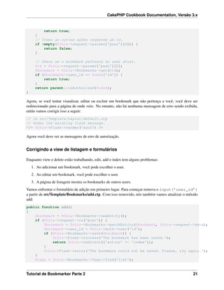 CakePHP Cookbook Documentation, Versão 3.x
return true;
}
// Todas as outras ações requerem um id.
if (empty($this->request->params['pass'][0])) {
return false;
}
// Checa se o bookmark pertence ao user atual.
$id = $this->request->params['pass'][0];
$bookmark = $this->Bookmarks->get($id);
if ($bookmark->user_id == $user['id']) {
return true;
}
return parent::isAuthorized($user);
}
Agora, se você tentar visualizar, editar ou excluir um bookmark que não pertença a você, você deve ser
redirecionado para a página de onde veio. No entanto, não há nenhuma mensagem de erro sendo exibida,
então vamos corrigir isso a seguir:
// In src/Template/Layout/default.ctp
// Under the existing flash message.
<?= $this->Flash->render('auth') ?>
Agora você deve ver as mensagens de erro de autorização.
Corrigindo a view de listagem e formulários
Enquanto view e delete estão trabalhando, edit, add e index tem alguns problemas:
1. Ao adicionar um bookmark, você pode escolher o user.
2. Ao editar um bookmark, você pode escolher o user.
3. A página de listagem mostra os bookmarks de outros users.
Vamos enfrentar o formulário de adição em primeiro lugar. Para começar remova o input(’user_id’)
a partir de src/Template/Bookmarks/add.ctp. Com isso removido, nós também vamos atualizar o método
add:
public function add()
{
$bookmark = $this->Bookmarks->newEntity();
if ($this->request->is('post')) {
$bookmark = $this->Bookmarks->patchEntity($bookmark, $this->request->data);
$bookmark->user_id = $this->Auth->user('id');
if ($this->Bookmarks->save($bookmark)) {
$this->Flash->success('The bookmark has been saved.');
return $this->redirect(['action' => 'index']);
}
$this->Flash->error('The bookmark could not be saved. Please, try again.');
}
$tags = $this->Bookmarks->Tags->find('list');
Tutorial de Bookmarker Parte 2 21
 
