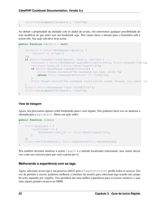 CakePHP Cookbook Documentation, Versão 3.x
$this->set(compact('bookmark', 'tags'));
}
Ao deﬁnir a propriedade da entidade com os dados da sessão, nós removemos qualquer possibilidade do
user modiﬁcar de que outro user um bookmark seja. Nós vamos fazer o mesmo para o formulário edit e
action edit. Sua ação edit deve ﬁcar assim:
public function edit($id = null)
{
$bookmark = $this->Bookmarks->get($id, [
'contain' => ['Tags']
]);
if ($this->request->is(['patch', 'post', 'put'])) {
$bookmark = $this->Bookmarks->patchEntity($bookmark, $this->request->data);
$bookmark->user_id = $this->Auth->user('id');
if ($this->Bookmarks->save($bookmark)) {
$this->Flash->success('The bookmark has been saved.');
return $this->redirect(['action' => 'index']);
}
$this->Flash->error('The bookmark could not be saved. Please, try again.');
}
$tags = $this->Bookmarks->Tags->find('list');
$this->set(compact('bookmark', 'tags'));
}
View de listagem
Agora, nós precisamos apenas exibir bookmarks para o user logado. Nós podemos fazer isso ao atualizar a
chamada para paginate(). Altere sua ação index:
public function index()
{
$this->paginate = [
'conditions' => [
'Bookmarks.user_id' => $this->Auth->user('id'),
]
];
$this->set('bookmarks', $this->paginate($this->Bookmarks));
}
Nós também devemos atualizar a action tags() e o método localizador relacionado, mas vamos deixar
isso como um exercício para que você conclua por sí.
Melhorando a experiência com as tags
Agora, adicionar novas tags é um processo difícil, pois o TagsController proíbe todos os acessos. Em
vez de permitir o acesso, podemos melhorar a interface do usuário para selecionar tags usando um campo
de texto separado por vírgulas. Isso permitirá dar uma melhor experiência para os nossos usuários, e usar
mais alguns grandes recursos no ORM.
22 Capítulo 2. Guia de Início Rápido
 