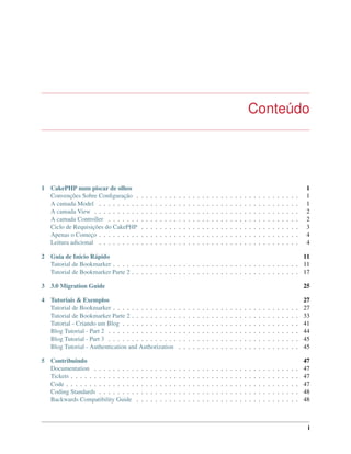 Conteúdo
1 CakePHP num piscar de olhos 1
Convenções Sobre Conﬁguração . . . . . . . . . . . . . . . . . . . . . . . . . . . . . . . . . . . 1
A camada Model . . . . . . . . . . . . . . . . . . . . . . . . . . . . . . . . . . . . . . . . . . . 1
A camada View . . . . . . . . . . . . . . . . . . . . . . . . . . . . . . . . . . . . . . . . . . . . 2
A camada Controller . . . . . . . . . . . . . . . . . . . . . . . . . . . . . . . . . . . . . . . . . 2
Ciclo de Requisições do CakePHP . . . . . . . . . . . . . . . . . . . . . . . . . . . . . . . . . . 3
Apenas o Começo . . . . . . . . . . . . . . . . . . . . . . . . . . . . . . . . . . . . . . . . . . . 4
Leitura adicional . . . . . . . . . . . . . . . . . . . . . . . . . . . . . . . . . . . . . . . . . . . 4
2 Guia de Início Rápido 11
Tutorial de Bookmarker . . . . . . . . . . . . . . . . . . . . . . . . . . . . . . . . . . . . . . . . 11
Tutorial de Bookmarker Parte 2 . . . . . . . . . . . . . . . . . . . . . . . . . . . . . . . . . . . . 17
3 3.0 Migration Guide 25
4 Tutoriais & Exemplos 27
Tutorial de Bookmarker . . . . . . . . . . . . . . . . . . . . . . . . . . . . . . . . . . . . . . . . 27
Tutorial de Bookmarker Parte 2 . . . . . . . . . . . . . . . . . . . . . . . . . . . . . . . . . . . . 33
Tutorial - Criando um Blog . . . . . . . . . . . . . . . . . . . . . . . . . . . . . . . . . . . . . . 41
Blog Tutorial - Part 2 . . . . . . . . . . . . . . . . . . . . . . . . . . . . . . . . . . . . . . . . . 44
Blog Tutorial - Part 3 . . . . . . . . . . . . . . . . . . . . . . . . . . . . . . . . . . . . . . . . . 45
Blog Tutorial - Authentication and Authorization . . . . . . . . . . . . . . . . . . . . . . . . . . 45
5 Contribuindo 47
Documentation . . . . . . . . . . . . . . . . . . . . . . . . . . . . . . . . . . . . . . . . . . . . 47
Tickets . . . . . . . . . . . . . . . . . . . . . . . . . . . . . . . . . . . . . . . . . . . . . . . . . 47
Code . . . . . . . . . . . . . . . . . . . . . . . . . . . . . . . . . . . . . . . . . . . . . . . . . . 47
Coding Standards . . . . . . . . . . . . . . . . . . . . . . . . . . . . . . . . . . . . . . . . . . . 48
Backwards Compatibility Guide . . . . . . . . . . . . . . . . . . . . . . . . . . . . . . . . . . . 48
i
 