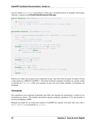 CakePHP Cookbook Documentation, Versão 3.x
usar um método beforeSave para analisar a cadeia tag e encontrar/construir as entidades relacionadas.
Adicione o seguinte em src/Model/Table/BookmarksTable.php:
public function beforeSave($event, $entity, $options)
{
if ($entity->tag_string) {
$entity->tags = $this->_buildTags($entity->tag_string);
}
}
protected function _buildTags($tagString)
{
$new = array_unique(array_map('trim', explode(',', $tagString)));
$out = [];
$query = $this->Tags->find()
->where(['Tags.title IN' => $new]);
// Remove tags existentes da lista de novas tags.
foreach ($query->extract('title') as $existing) {
$index = array_search($existing, $new);
if ($index !== false) {
unset($new[$index]);
}
}
// Adiciona tags existentes.
foreach ($query as $tag) {
$out[] = $tag;
}
// Adiciona novas tags.
foreach ($new as $tag) {
$out[] = $this->Tags->newEntity(['title' => $tag]);
}
return $out;
}
Embora esse código seja um pouco mais complicado do que o que temos feito até agora, ele ajuda a mostrar
o quão poderosa a ORM do CakePHP é. Você pode facilmente manipular resultados da consulta usando
os métodos de Collections, e lidar com situações em que você está criando entidades sob demanda com
facilidade.
Terminando
Nós expandimos nossa aplicação bookmarker para lidar com situações de autenticação e controle de au-
torização/acesso básico. Nós também adicionamos algumas melhorias agradáveis à UX, aproveitando os
recursos FormHelper e ORM.
Obrigado por dispor do seu tempo para explorar o CakePHP. Em seguida, você pode saber mais sobre o
Models (Modelos), ou você pode ler os /topics.
24 Capítulo 2. Guia de Início Rápido
 