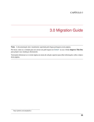CAPÍTULO 3
3.0 Migration Guide
Nota: A documentação não é atualmente suportada pela lingua portuguesa nesta página.
Por favor, sinta-se a vontade para nos enviar um pull request no Github1 ou use o botão Improve This Doc
para propor suas mudanças diretamente.
Você pode referenciar-se à versão inglesa no menu de seleção superior para obter informações sobre o tópico
desta página.
1
https://github.com/cakephp/docs
25
 