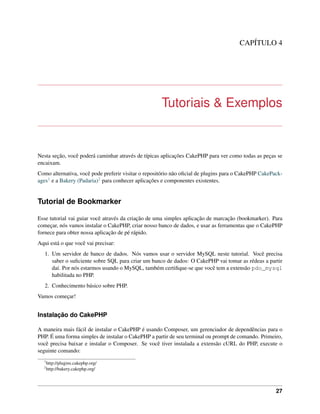 CAPÍTULO 4
Tutoriais & Exemplos
Nesta seção, você poderá caminhar através de típicas aplicações CakePHP para ver como todas as peças se
encaixam.
Como alternativa, você pode preferir visitar o repositório não oﬁcial de plugins para o CakePHP CakePack-
ages1 e a Bakery (Padaria)2 para conhecer aplicações e componentes existentes.
Tutorial de Bookmarker
Esse tutorial vai guiar você através da criação de uma simples aplicação de marcação (bookmarker). Para
começar, nós vamos instalar o CakePHP, criar nosso banco de dados, e usar as ferramentas que o CakePHP
fornece para obter nossa aplicação de pé rápido.
Aqui está o que você vai precisar:
1. Um servidor de banco de dados. Nós vamos usar o servidor MySQL neste tutorial. Você precisa
saber o suﬁciente sobre SQL para criar um banco de dados: O CakePHP vai tomar as rédeas a partir
daí. Por nós estarmos usando o MySQL, também certiﬁque-se que você tem a extensão pdo_mysql
habilitada no PHP.
2. Conhecimento básico sobre PHP.
Vamos começar!
Instalação do CakePHP
A maneira mais fácil de instalar o CakePHP é usando Composer, um gerenciador de dependências para o
PHP. É uma forma simples de instalar o CakePHP a partir de seu terminal ou prompt de comando. Primeiro,
você precisa baixar e instalar o Composer. Se você tiver instalada a extensão cURL do PHP, execute o
seguinte comando:
1
http://plugins.cakephp.org/
2
http://bakery.cakephp.org/
27
 