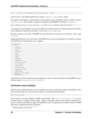 CakePHP Cookbook Documentation, Versão 3.x
curl -s https://getcomposer.org/installer | php
Ao invés disso, você também pode baixar o arquivo composer.phar do site3 oﬁcial.
Em seguida, basta digitar a seguinte linha no seu terminal a partir do diretório onde se localiza o arquivo
composer.phar para instalar o esqueleto de aplicações do CakePHP no diretório bookmarker.
php composer.phar create-project --prefer-dist cakephp/app bookmarker
A vantagem de usar Composer é que ele irá completar automaticamente um conjunto importante de tarefas,
como conﬁgurar as permissões de arquivo e criar a sua config/app.php.
Há outras maneiras de instalar o CakePHP. Se você não puder ou não quiser usar Composer, veja a seção
Instalação.
Independentemente de como você baixou o CakePHP, uma vez que sua instalação for concluída, a estrutura
dos diretórios deve ﬁcar parecida com o seguinte:
/bookmarker
/bin
/config
/logs
/plugins
/src
/tests
/tmp
/vendor
/webroot
.editorconfig
.gitignore
.htaccess
.travis.yml
composer.json
index.php
phpunit.xml.dist
README.md
Agora pode ser um bom momento para aprender sobre como a estrutura de diretórios do CakePHP funciona:
Conﬁra a seção Estrutura de pastas do CakePHP.
Veriﬁcando nossa instalação
Podemos checar rapidamente que a nossa instalação está correta, veriﬁcando a página inicial padrão. Antes
que você possa fazer isso, você vai precisar iniciar o servidor de desenvolvimento:
bin/cake server
Isto irá iniciar o servidor embutido do PHP na porta 8765. Abra http://localhost:8765 em seu
navegador para ver a página de boas-vindas. Todas as veriﬁcações devem estar checadas corretamente, a
não ser a conexão com banco de dados do CakePHP. Se não, você pode precisar instalar extensões do PHP
adicionais, ou deﬁnir permissões de diretório.
3
https://getcomposer.org/download/
28 Capítulo 4. Tutoriais & Exemplos
 