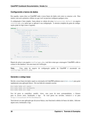 CakePHP Cookbook Documentation, Versão 3.x
Conﬁgurando o banco de dados
Em seguida, vamos dizer ao CakePHP onde o nosso banco de dados está como se conectar a ele. Para
muitos, esta será a primeira e última vez que você vai precisar conﬁgurar qualquer coisa.
A conﬁguração é bem simples: basta alterar os valores do array Datasources.default no arquivo
config/app.php pelos que se aplicam à sua conﬁguração. A amostra completa da gama de conﬁgu-
rações pode ser algo como o seguinte:
return [
// Mais configuração acima.
'Datasources' => [
'default' => [
'className' => 'CakeDatabaseConnection',
'driver' => 'CakeDatabaseDriverMysql',
'persistent' => false,
'host' => 'localhost',
'username' => 'cakephp',
'password' => 'AngelF00dC4k3~',
'database' => 'cake_bookmarks',
'encoding' => 'utf8',
'timezone' => 'UTC',
'cacheMetadata' => true,
],
],
// Mais configuração abaixo.
];
Depois de salvar o seu arquivo config/app.php, você deve notar que a mensagem ‘CakePHP is able to
connect to the database’ tem uma marca de veriﬁcação.
Nota: Uma cópia do arquivo de conﬁguração padrão do CakePHP é encontrado em
config/app.default.php.
Gerando o código base
Devido a nosso banco de dados seguir as convenções do CakePHP, podemos usar o bake console para gerar
rapidamente uma aplicação básica . Em sua linha de comando execute:
bin/cake bake all users
bin/cake bake all bookmarks
bin/cake bake all tags
Isso irá gerar os controllers, models, views, seus casos de teste correspondentes, e ﬁxtures
para os nossos users, bookmarks e tags. Se você parou seu servidor, reinicie-o e vá para
http://localhost:8765/bookmarks.
Você deverá ver uma aplicação que dá acesso básico, mas funcional a tabelas de banco de dados. Adicione
alguns users, bookmarks e tags.
30 Capítulo 4. Tutoriais & Exemplos
 