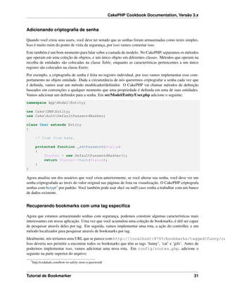 CakePHP Cookbook Documentation, Versão 3.x
Adicionando criptograﬁa de senha
Quando você criou seus users, você deve ter notado que as senhas foram armazenadas como texto simples.
Isso é muito ruim do ponto de vista da segurança, por isso vamos consertar isso.
Este também é um bom momento para falar sobre a camada de modelo. No CakePHP, separamos os métodos
que operam em uma coleção de objetos, e um único objeto em diferentes classes. Métodos que operam na
recolha de entidades são colocadas na classe Table, enquanto as características pertencentes a um único
registro são colocados na classe Entity.
Por exemplo, a criptograﬁa de senha é feita no registro individual, por isso vamos implementar esse com-
portamento no objeto entidade. Dada a circunstância de nós querermos criptografar a senha cada vez que
é deﬁnida, vamos usar um método modiﬁcador/deﬁnidor. O CakePHP vai chamar métodos de deﬁnição
baseados em convenções a qualquer momento que uma propriedade é deﬁnida em uma de suas entidades.
Vamos adicionar um deﬁnidor para a senha. Em src/Model/Entity/User.php adicione o seguinte:
namespace AppModelEntity;
use CakeORMEntity;
use CakeAuthDefaultPasswordHasher;
class User extends Entity
{
// Code from bake.
protected function _setPassword($value)
{
$hasher = new DefaultPasswordHasher();
return $hasher->hash($value);
}
}
Agora atualize um dos usuários que você criou anteriormente, se você alterar sua senha, você deve ver um
senha criptografada ao invés do valor original nas páginas de lista ou visualização. O CakePHP criptografa
senhas com bcrypt4 por padrão. Você também pode usar sha1 ou md5 caso venha a trabalhar com um banco
de dados existente.
Recuperando bookmarks com uma tag especíﬁca
Agora que estamos armazenando senhas com segurança, podemos construir algumas características mais
interessantes em nossa aplicação. Uma vez que você acumulou uma coleção de bookmarks, é útil ser capaz
de pesquisar através deles por tag. Em seguida, vamos implementar uma rota, a ação do controller, e um
método localizador para pesquisar através de bookmarks por tag.
Idealmente, nós teríamos uma URL que se parece com http://localhost:8765/bookmarks/tagged/funny/ca
Isso deveria nos permitir a encontrar todos os bookmarks que têm as tags ‘funny’, ‘cat’ e ‘gifs’. Antes de
podermos implementar isso, vamos adicionar uma nova rota. Em config/routes.php, adicione o
seguinte na parte superior do arquivo:
4
http://codahale.com/how-to-safely-store-a-password/
Tutorial de Bookmarker 31
 