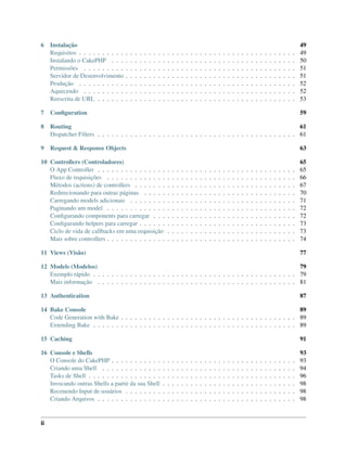 6 Instalação 49
Requisitos . . . . . . . . . . . . . . . . . . . . . . . . . . . . . . . . . . . . . . . . . . . . . . . 49
Instalando o CakePHP . . . . . . . . . . . . . . . . . . . . . . . . . . . . . . . . . . . . . . . . 50
Permissões . . . . . . . . . . . . . . . . . . . . . . . . . . . . . . . . . . . . . . . . . . . . . . 51
Servidor de Desenvolvimento . . . . . . . . . . . . . . . . . . . . . . . . . . . . . . . . . . . . . 51
Produção . . . . . . . . . . . . . . . . . . . . . . . . . . . . . . . . . . . . . . . . . . . . . . . 52
Aquecendo . . . . . . . . . . . . . . . . . . . . . . . . . . . . . . . . . . . . . . . . . . . . . . 52
Reescrita de URL . . . . . . . . . . . . . . . . . . . . . . . . . . . . . . . . . . . . . . . . . . . 53
7 Conﬁguration 59
8 Routing 61
Dispatcher Filters . . . . . . . . . . . . . . . . . . . . . . . . . . . . . . . . . . . . . . . . . . . 61
9 Request & Response Objects 63
10 Controllers (Controladores) 65
O App Controller . . . . . . . . . . . . . . . . . . . . . . . . . . . . . . . . . . . . . . . . . . . 65
Fluxo de requisições . . . . . . . . . . . . . . . . . . . . . . . . . . . . . . . . . . . . . . . . . 66
Métodos (actions) de controllers . . . . . . . . . . . . . . . . . . . . . . . . . . . . . . . . . . . 67
Redirecionando para outras páginas . . . . . . . . . . . . . . . . . . . . . . . . . . . . . . . . . 70
Carregando models adicionais . . . . . . . . . . . . . . . . . . . . . . . . . . . . . . . . . . . . 71
Paginando um model . . . . . . . . . . . . . . . . . . . . . . . . . . . . . . . . . . . . . . . . . 72
Conﬁgurando components para carregar . . . . . . . . . . . . . . . . . . . . . . . . . . . . . . . 72
Conﬁgurando helpers para carregar . . . . . . . . . . . . . . . . . . . . . . . . . . . . . . . . . . 73
Ciclo de vida de callbacks em uma requisição . . . . . . . . . . . . . . . . . . . . . . . . . . . . 73
Mais sobre controllers . . . . . . . . . . . . . . . . . . . . . . . . . . . . . . . . . . . . . . . . . 74
11 Views (Visão) 77
12 Models (Modelos) 79
Exemplo rápido . . . . . . . . . . . . . . . . . . . . . . . . . . . . . . . . . . . . . . . . . . . . 79
Mais informação . . . . . . . . . . . . . . . . . . . . . . . . . . . . . . . . . . . . . . . . . . . 81
13 Authentication 87
14 Bake Console 89
Code Generation with Bake . . . . . . . . . . . . . . . . . . . . . . . . . . . . . . . . . . . . . . 89
Extending Bake . . . . . . . . . . . . . . . . . . . . . . . . . . . . . . . . . . . . . . . . . . . . 89
15 Caching 91
16 Console e Shells 93
O Console do CakePHP . . . . . . . . . . . . . . . . . . . . . . . . . . . . . . . . . . . . . . . . 93
Criando uma Shell . . . . . . . . . . . . . . . . . . . . . . . . . . . . . . . . . . . . . . . . . . 94
Tasks de Shell . . . . . . . . . . . . . . . . . . . . . . . . . . . . . . . . . . . . . . . . . . . . . 96
Invocando outras Shells a partir da sua Shell . . . . . . . . . . . . . . . . . . . . . . . . . . . . . 98
Recenendo Input de usuários . . . . . . . . . . . . . . . . . . . . . . . . . . . . . . . . . . . . . 98
Criando Arquivos . . . . . . . . . . . . . . . . . . . . . . . . . . . . . . . . . . . . . . . . . . . 98
ii
 