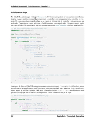CakePHP Cookbook Documentation, Versão 3.x
Adicionando login
No CakePHP, a autenticação é feita por Components. Os Components podem ser considerados como formas
de criar pedaços reutilizáveis de código relacionado a controllers com uma característica especíﬁca ou con-
ceito. Os components também podem ligar-se ao evento do ciclo de vida do controller e interagir com a sua
aplicação. Para começar, vamos adicionar o AuthComponent a nossa aplicação. Nós vamos querer muito
que cada método exija autenticação, por isso vamos acrescentar o AuthComponent em nosso AppController:
// Em src/Controller/AppController.php
namespace AppController;
use CakeControllerController;
class AppController extends Controller
{
public function initialize()
{
$this->loadComponent('Flash');
$this->loadComponent('Auth', [
'authenticate' => [
'Form' => [
'fields' => [
'username' => 'email',
'password' => 'password'
]
]
],
'loginAction' => [
'controller' => 'Users',
'action' => 'login'
]
]);
// Permite a ação display, assim nosso pages controller
// continua a funcionar.
$this->Auth->allow(['display']);
}
}
Acabamos de dizer ao CakePHP que queremos carregar os components Flash e Auth. Além disso, temos
a conﬁguração personalizada do AuthComponent, assim a nossa tabela users pode usar email como user-
name. Agora, se você for a qualquer URL, você vai ser chutado para /users/login, que irá mostrar uma
página de erro já que não escrevemos o código ainda. Então, vamos criar a ação de login:
// Em src/Controller/UsersController.php
public function login()
{
if ($this->request->is('post')) {
$user = $this->Auth->identify();
if ($user) {
$this->Auth->setUser($user);
return $this->redirect($this->Auth->redirectUrl());
34 Capítulo 4. Tutoriais & Exemplos
 