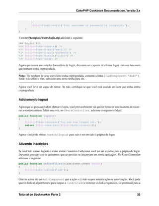 CakePHP Cookbook Documentation, Versão 3.x
}
$this->Flash->error('Your username or password is incorrect.');
}
}
E em src/Template/Users/login.ctp adicione o seguinte:
<h1>Login</h1>
<?= $this->Form->create() ?>
<?= $this->Form->input('email') ?>
<?= $this->Form->input('password') ?>
<?= $this->Form->button('Login') ?>
<?= $this->Form->end() ?>
Agora que temos um simples formulário de login, devemos ser capazes de efetuar login com um dos users
que tenham senha criptografada.
Nota: Se nenhum de seus users tem senha criptografada, comente a linha loadComponent(’Auth’).
Então vá e edite o user, salvando uma nova senha para ele.
Agora você deve ser capaz de entrar. Se não, certiﬁque-se que você está usando um user que tenha senha
criptografada.
Adicionando logout
Agora que as pessoas podem efetuar o login, você provavelmente vai querer fornecer uma maneira de encer-
rar a sessão também. Mais uma vez, no UsersController, adicione o seguinte código:
public function logout()
{
$this->Flash->success('You are now logged out.');
return $this->redirect($this->Auth->logout());
}
Agora você pode visitar /users/logout para sair e ser enviado à página de login.
Ativando inscrições
Se você não estiver logado e tentar visitar / usuários / adicionar você vai ser expulso para a página de login.
Devemos corrigir isso se quisermos que as pessoas se inscrevam em nossa aplicação. No UsersController
adicione o seguinte:
public function beforeFilter(CakeEventEvent $event)
{
$this->Auth->allow(['add']);
}
O texto acima diz ao AuthComponent que a ação add não requer autenticação ou autorização. Você pode
querer dedicar algum tempo para limpar a /users/add e remover os links enganosos, ou continuar para a
Tutorial de Bookmarker Parte 2 35
 