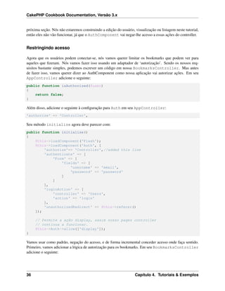 CakePHP Cookbook Documentation, Versão 3.x
próxima seção. Nós não estaremos construindo a edição do usuário, visualização ou listagem neste tutorial,
então eles não vão funcionar, já que o AuthComponent vai negar-lhe acesso a essas ações do controller.
Restringindo acesso
Agora que os usuários podem conectar-se, nós vamos querer limitar os bookmarks que podem ver para
aqueles que ﬁzeram. Nós vamos fazer isso usando um adaptador de ‘autorização’. Sendo os nossos req-
uisitos bastante simples, podemos escrever um código em nossa BookmarksController. Mas antes
de fazer isso, vamos querer dizer ao AuthComponent como nossa aplicação vai autorizar ações. Em seu
AppController adicione o seguinte:
public function isAuthorized($user)
{
return false;
}
Além disso, adicione o seguinte à conﬁguração para Auth em seu AppController:
'authorize' => 'Controller',
Seu método initialize agora deve parecer com:
public function initialize()
{
$this->loadComponent('Flash');
$this->loadComponent('Auth', [
'authorize'=> 'Controller',//added this line
'authenticate' => [
'Form' => [
'fields' => [
'username' => 'email',
'password' => 'password'
]
]
],
'loginAction' => [
'controller' => 'Users',
'action' => 'login'
],
'unauthorizedRedirect' => $this->referer()
]);
// Permite a ação display, assim nosso pages controller
// continua a funcionar.
$this->Auth->allow(['display']);
}
Vamos usar como padrão, negação do acesso, e de forma incremental conceder acesso onde faça sentido.
Primeiro, vamos adicionar a lógica de autorização para os bookmarks. Em seu BookmarksController
adicione o seguinte:
36 Capítulo 4. Tutoriais & Exemplos
 