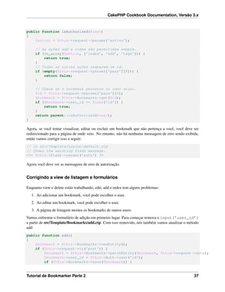 CakePHP Cookbook Documentation, Versão 3.x
public function isAuthorized($user)
{
$action = $this->request->params['action'];
// As ações add e index são permitidas sempre.
if (in_array($action, ['index', 'add', 'tags'])) {
return true;
}
// Todas as outras ações requerem um id.
if (empty($this->request->params['pass'][0])) {
return false;
}
// Checa se o bookmark pertence ao user atual.
$id = $this->request->params['pass'][0];
$bookmark = $this->Bookmarks->get($id);
if ($bookmark->user_id == $user['id']) {
return true;
}
return parent::isAuthorized($user);
}
Agora, se você tentar visualizar, editar ou excluir um bookmark que não pertença a você, você deve ser
redirecionado para a página de onde veio. No entanto, não há nenhuma mensagem de erro sendo exibida,
então vamos corrigir isso a seguir:
// In src/Template/Layout/default.ctp
// Under the existing flash message.
<?= $this->Flash->render('auth') ?>
Agora você deve ver as mensagens de erro de autorização.
Corrigindo a view de listagem e formulários
Enquanto view e delete estão trabalhando, edit, add e index tem alguns problemas:
1. Ao adicionar um bookmark, você pode escolher o user.
2. Ao editar um bookmark, você pode escolher o user.
3. A página de listagem mostra os bookmarks de outros users.
Vamos enfrentar o formulário de adição em primeiro lugar. Para começar remova o input(’user_id’)
a partir de src/Template/Bookmarks/add.ctp. Com isso removido, nós também vamos atualizar o método
add:
public function add()
{
$bookmark = $this->Bookmarks->newEntity();
if ($this->request->is('post')) {
$bookmark = $this->Bookmarks->patchEntity($bookmark, $this->request->data);
$bookmark->user_id = $this->Auth->user('id');
if ($this->Bookmarks->save($bookmark)) {
Tutorial de Bookmarker Parte 2 37
 