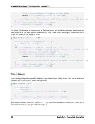 CakePHP Cookbook Documentation, Versão 3.x
$this->Flash->success('The bookmark has been saved.');
return $this->redirect(['action' => 'index']);
}
$this->Flash->error('The bookmark could not be saved. Please, try again.');
}
$tags = $this->Bookmarks->Tags->find('list');
$this->set(compact('bookmark', 'tags'));
}
Ao deﬁnir a propriedade da entidade com os dados da sessão, nós removemos qualquer possibilidade do
user modiﬁcar de que outro user um bookmark seja. Nós vamos fazer o mesmo para o formulário edit e
action edit. Sua ação edit deve ﬁcar assim:
public function edit($id = null)
{
$bookmark = $this->Bookmarks->get($id, [
'contain' => ['Tags']
]);
if ($this->request->is(['patch', 'post', 'put'])) {
$bookmark = $this->Bookmarks->patchEntity($bookmark, $this->request->data);
$bookmark->user_id = $this->Auth->user('id');
if ($this->Bookmarks->save($bookmark)) {
$this->Flash->success('The bookmark has been saved.');
return $this->redirect(['action' => 'index']);
}
$this->Flash->error('The bookmark could not be saved. Please, try again.');
}
$tags = $this->Bookmarks->Tags->find('list');
$this->set(compact('bookmark', 'tags'));
}
View de listagem
Agora, nós precisamos apenas exibir bookmarks para o user logado. Nós podemos fazer isso ao atualizar a
chamada para paginate(). Altere sua ação index:
public function index()
{
$this->paginate = [
'conditions' => [
'Bookmarks.user_id' => $this->Auth->user('id'),
]
];
$this->set('bookmarks', $this->paginate($this->Bookmarks));
}
Nós também devemos atualizar a action tags() e o método localizador relacionado, mas vamos deixar
isso como um exercício para que você conclua por sí.
38 Capítulo 4. Tutoriais & Exemplos
 