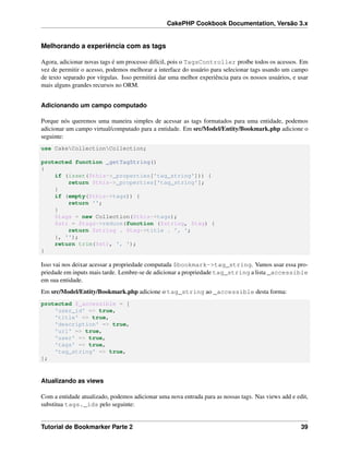 CakePHP Cookbook Documentation, Versão 3.x
Melhorando a experiência com as tags
Agora, adicionar novas tags é um processo difícil, pois o TagsController proíbe todos os acessos. Em
vez de permitir o acesso, podemos melhorar a interface do usuário para selecionar tags usando um campo
de texto separado por vírgulas. Isso permitirá dar uma melhor experiência para os nossos usuários, e usar
mais alguns grandes recursos no ORM.
Adicionando um campo computado
Porque nós queremos uma maneira simples de acessar as tags formatados para uma entidade, podemos
adicionar um campo virtual/computado para a entidade. Em src/Model/Entity/Bookmark.php adicione o
seguinte:
use CakeCollectionCollection;
protected function _getTagString()
{
if (isset($this->_properties['tag_string'])) {
return $this->_properties['tag_string'];
}
if (empty($this->tags)) {
return '';
}
$tags = new Collection($this->tags);
$str = $tags->reduce(function ($string, $tag) {
return $string . $tag->title . ', ';
}, '');
return trim($str, ', ');
}
Isso vai nos deixar acessar a propriedade computada $bookmark->tag_string. Vamos usar essa pro-
priedade em inputs mais tarde. Lembre-se de adicionar a propriedade tag_string a lista _accessible
em sua entidade.
Em src/Model/Entity/Bookmark.php adicione o tag_string ao _accessible desta forma:
protected $_accessible = [
'user_id' => true,
'title' => true,
'description' => true,
'url' => true,
'user' => true,
'tags' => true,
'tag_string' => true,
];
Atualizando as views
Com a entidade atualizado, podemos adicionar uma nova entrada para as nossas tags. Nas views add e edit,
substitua tags._ids pelo seguinte:
Tutorial de Bookmarker Parte 2 39
 
