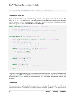 CakePHP Cookbook Documentation, Versão 3.x
<?= $this->Form->input('tag_string', ['type' => 'text']) ?>
Persistindo a string tag
Agora que podemos ver as tags como uma string existente, vamos querer salvar os dados também. Por
marcar o tag_string como acessível, o ORM irá copiar os dados do pedido em nossa entidade. Podemos
usar um método beforeSave para analisar a cadeia tag e encontrar/construir as entidades relacionadas.
Adicione o seguinte em src/Model/Table/BookmarksTable.php:
public function beforeSave($event, $entity, $options)
{
if ($entity->tag_string) {
$entity->tags = $this->_buildTags($entity->tag_string);
}
}
protected function _buildTags($tagString)
{
$new = array_unique(array_map('trim', explode(',', $tagString)));
$out = [];
$query = $this->Tags->find()
->where(['Tags.title IN' => $new]);
// Remove tags existentes da lista de novas tags.
foreach ($query->extract('title') as $existing) {
$index = array_search($existing, $new);
if ($index !== false) {
unset($new[$index]);
}
}
// Adiciona tags existentes.
foreach ($query as $tag) {
$out[] = $tag;
}
// Adiciona novas tags.
foreach ($new as $tag) {
$out[] = $this->Tags->newEntity(['title' => $tag]);
}
return $out;
}
Embora esse código seja um pouco mais complicado do que o que temos feito até agora, ele ajuda a mostrar
o quão poderosa a ORM do CakePHP é. Você pode facilmente manipular resultados da consulta usando
os métodos de Collections, e lidar com situações em que você está criando entidades sob demanda com
facilidade.
Terminando
Nós expandimos nossa aplicação bookmarker para lidar com situações de autenticação e controle de au-
torização/acesso básico. Nós também adicionamos algumas melhorias agradáveis à UX, aproveitando os
40 Capítulo 4. Tutoriais & Exemplos
 