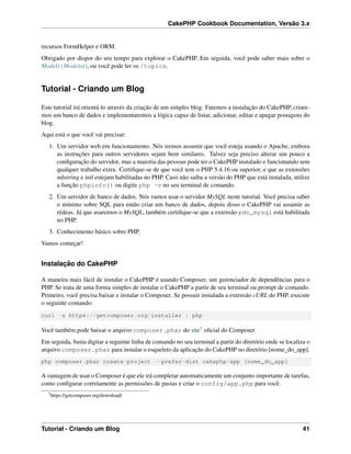 CakePHP Cookbook Documentation, Versão 3.x
recursos FormHelper e ORM.
Obrigado por dispor do seu tempo para explorar o CakePHP. Em seguida, você pode saber mais sobre o
Models (Modelos), ou você pode ler os /topics.
Tutorial - Criando um Blog
Este tutorial irá orientá-lo através da criação de um simples blog. Faremos a instalação do CakePHP, criare-
mos um banco de dados e implementaremos a lógica capaz de listar, adicionar, editar e apagar postagens do
blog.
Aqui está o que você vai precisar:
1. Um servidor web em funcionamento. Nós iremos assumir que você esteja usando o Apache, embora
as instruções para outros servidores sejam bem similares. Talvez seja preciso alterar um pouco a
conﬁguração do servidor, mas a maioria das pessoas pode ter o CakePHP instalado e funcionando sem
qualquer trabalho extra. Certiﬁque-se de que você tem o PHP 5.4.16 ou superior, e que as extensões
mbstring e intl estejam habilitadas no PHP. Caso não saiba a versão do PHP que está instalada, utilize
a função phpinfo() ou digite php -v no seu terminal de comando.
2. Um servidor de banco de dados. Nós vamos usar o servidor MySQL neste tutorial. Você precisa saber
o mínimo sobre SQL para então criar um banco de dados, depois disso o CakePHP vai assumir as
rédeas. Já que usaremos o MySQL, também certiﬁque-se que a extensão pdo_mysql está habilitada
no PHP.
3. Conhecimento básico sobre PHP.
Vamos começar!
Instalação do CakePHP
A maneira mais fácil de instalar o CakePHP é usando Composer, um gerenciador de dependências para o
PHP. Se trata de uma forma simples de instalar o CakePHP a partir de seu terminal ou prompt de comando.
Primeiro, você precisa baixar e instalar o Composer. Se possuir instalada a extensão cURL do PHP, execute
o seguinte comando:
curl -s https://getcomposer.org/installer | php
Você também pode baixar o arquivo composer.phar do site5 oﬁcial do Composer.
Em seguida, basta digitar a seguinte linha de comando no seu terminal a partir do diretório onde se localiza o
arquivo composer.phar para instalar o esqueleto da aplicação do CakePHP no diretório [nome_do_app].
php composer.phar create-project --prefer-dist cakephp/app [nome_do_app]
A vantagem de usar o Composer é que ele irá completar automaticamente um conjunto importante de tarefas,
como conﬁgurar corretamente as permissões de pastas e criar o config/app.php para você.
5
https://getcomposer.org/download/
Tutorial - Criando um Blog 41
 