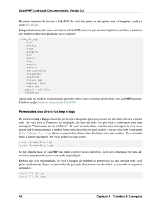 CakePHP Cookbook Documentation, Versão 3.x
Há outras maneiras de instalar o CakePHP. Se você não puder ou não quiser usar o Composer, conﬁra a
seção Instalação.
Independentemente de como você baixou o CakePHP, uma vez que sua instalação for concluída, a estrutura
dos diretórios deve ﬁcar parecida com o seguinte:
/nome_do_app
/bin
/config
/logs
/plugins
/src
/tests
/tmp
/vendor
/webroot
.editorconfig
.gitignore
.htaccess
.travis.yml
composer.json
index.php
phpunit.xml.dist
README.md
Agora pode ser um bom momento para aprender sobre como a estrutura de diretórios do CakePHP funciona:
Conﬁra a seção Estrutura de pastas do CakePHP.
Permissões dos diretórios tmp e logs
Os diretórios tmp e logs precisam ter permissões adequadas para que possam ser alterados pelo seu servidor
web. Se você usou o Composer na instalação, ele deve ter feito isso por você e conﬁrmado com uma
mensagem “Permissions set on <folder>”. Se você ao invés disso, recebeu uma mensagem de erro ou se
quiser fazê-lo manualmente, a melhor forma seria descobrir por qual usuário o seu servidor web é executado
(<?= ’whoami’; ?>) e alterar o proprietário desses dois diretórios para este usuário. Os comandos
ﬁnais a serem executados (em *nix) podem ser algo como:
chown -R www-data tmp
chown -R www-data logs
Se por alguma razão o CakePHP não puder escrever nesses diretórios, você será informado por uma ad-
vertência enquanto não estiver em modo de produção.
Embora não seja recomendado, se você é incapaz de redeﬁnir as permissões do seu servidor web, você
pode simplesmente alterar as permissões de gravação diretamente nos diretórios, executando os seguintes
comandos:
chmod 777 -R tmp
chmod 777 -R logs
42 Capítulo 4. Tutoriais & Exemplos
 