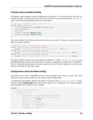 CakePHP Cookbook Documentation, Versão 3.x
Criando o banco de dados do Blog
Em seguida, vamos conﬁgurar o banco de dados para o nosso blog. Se você ainda não tiver feito isto, crie
um banco de dados vazio para usar neste tutorial, com um nome de sua escolha, por exemplo, cake_blog.
Agora, vamos criar uma tabela para armazenar nossos artigos:
/* Primeiro, criamos a tabela articles: */
CREATE TABLE articles (
id INT UNSIGNED AUTO_INCREMENT PRIMARY KEY,
title VARCHAR(50),
body TEXT,
created DATETIME DEFAULT NULL,
modified DATETIME DEFAULT NULL
);
Nós vamos também inserir alguns artigos para usarmos em nossos testes. Execute os seguintes comandos
SQL em seu banco de dados:
/* Então inserimos articles para testes: */
INSERT INTO articles (title,body,created)
VALUES ('The title', 'This is the article body.', NOW());
INSERT INTO articles (title,body,created)
VALUES ('A title once again', 'And the article body follows.', NOW());
INSERT INTO articles (title,body,created)
VALUES ('Title strikes back', 'This is really exciting! Not.', NOW());
Os nomes de tabelas e colunas que usamos não foram arbitrárias. Usando convenções de nomenclatura do
CakePHP, podemos alavancar o desenvolvimento e acelerar a conﬁguração do framework. O CakePHP é
ﬂexível o suﬁciente para acomodar até mesmo esquemas de banco de dados legados inconsistentes, mas
aderir às convenções vai lhe poupar tempo.
Conﬁgurando o banco de dados do Blog
Em seguida, vamos dizer ao CakePHP onde nosso banco de dados está e como se conectar a ele. Para
muitos, esta será a primeira e última vez que será necessário conﬁgurar algo.
A conﬁguração é bem simples e objetiva: basta alterar os valores no array Datasources.default local-
izado no arquivo conﬁg/app.php, pelos valores que se aplicam à sua conﬁguração. Um exemplo completo
de conﬁgurações deve se parecer como o seguinte:
return [
// Mais configurações acima.
'Datasources' => [
'default' => [
'className' => 'CakeDatabaseConnection',
'driver' => 'CakeDatabaseDriverMysql',
'persistent' => false,
'host' => 'localhost',
'username' => 'cakephp',
'password' => 'AngelF00dC4k3~',
'database' => 'cake_blog',
'encoding' => 'utf8',
Tutorial - Criando um Blog 43
 