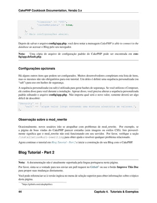 CakePHP Cookbook Documentation, Versão 3.x
'timezone' => 'UTC',
'cacheMetadata' => true,
],
],
// Mais configurações abaixo.
];
Depois de salvar o arquivo conﬁg/app.php, você deve notar a mensagem CakePHP is able to connect to the
database ao acessar o Blog pelo seu navegador.
Nota: Uma cópia do arquivo de conﬁguração padrão do CakePHP pode ser encontrada em con-
ﬁg/app.default.php.
Conﬁgurações opcionais
Há alguns outros itens que podem ser conﬁgurados. Muitos desenvolvedores completam esta lista de itens,
mas os mesmos não são obrigatórios para este tutorial. Um deles é deﬁnir uma sequência personalizada (ou
“salt”) para uso em hashes de segurança.
A sequência personalizada (ou salt) é utilizada para gerar hashes de segurança. Se você utilizou o Composer,
ele cuidou disso para você durante a instalação. Apesar disso, você precisa alterar a sequência personalizada
padrão editando o arquivo conﬁg/app.php. Não importa qual será o novo valor, somente deverá ser algo
difícil de descobrir:
'Security' => [
'salt' => 'algum valor longo contendo uma mistura aleatória de valores.',
],
Observação sobre o mod_rewrite
Ocasionalmente, novos usuários irão se atrapalhar com problemas de mod_rewrite. Por exemplo, se
a página de boas vindas do CakePHP parecer estranha (sem imagens ou estilos CSS). Isto provavel-
mente signiﬁca que o mod_rewrite não está funcionando em seu servidor. Por favor, veriﬁque a seção
/installation#url-rewriting para obter ajuda e resolver qualquer problema relacionado.
Agora continue o tutorial em Blog Tutorial - Part 2 e inicie a construção do seu Blog com o CakePHP.
Blog Tutorial - Part 2
Nota: A documentação não é atualmente suportada pela lingua portuguesa nesta página.
Por favor, sinta-se a vontade para nos enviar um pull request no Github6 ou use o botão Improve This Doc
para propor suas mudanças diretamente.
Você pode referenciar-se à versão inglesa no menu de seleção superior para obter informações sobre o tópico
desta página.
6
https://github.com/cakephp/docs
44 Capítulo 4. Tutoriais & Exemplos
 
