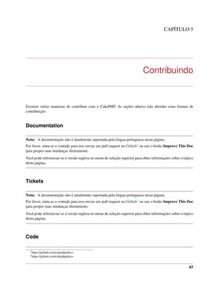 CAPÍTULO 5
Contribuindo
Existem várias maneiras de contribuir com o CakePHP. As seções abaixo irão abordar estas formas de
contribuição:
Documentation
Nota: A documentação não é atualmente suportada pela lingua portuguesa nesta página.
Por favor, sinta-se a vontade para nos enviar um pull request no Github1 ou use o botão Improve This Doc
para propor suas mudanças diretamente.
Você pode referenciar-se à versão inglesa no menu de seleção superior para obter informações sobre o tópico
desta página.
Tickets
Nota: A documentação não é atualmente suportada pela lingua portuguesa nesta página.
Por favor, sinta-se a vontade para nos enviar um pull request no Github2 ou use o botão Improve This Doc
para propor suas mudanças diretamente.
Você pode referenciar-se à versão inglesa no menu de seleção superior para obter informações sobre o tópico
desta página.
Code
1
https://github.com/cakephp/docs
2
https://github.com/cakephp/docs
47
 