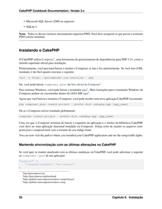 CakePHP Cookbook Documentation, Versão 3.x
• Microsoft SQL Server (2008 ou superior)
• SQLite 3
Nota: Todos os drivers inclusos internamente requerem PDO. Você deve assegurar-se que possui a extensão
PDO correta instalada.
Instalando o CakePHP
O CakePHP utiliza Composer1, uma ferramenta de gerenciamento de dependências para PHP 5.3+, como o
método suportado oﬁcial para instalação.
Primeiramente, você precisará baixar e instalar o Composer se não o fez anteriormente. Se você tem cURL
instalada, é tão fácil quanto executar o seguinte:
curl -s https://getcomposer.org/installer | php
Ou, você pode baixar composer.phar do Site oﬁcial do Composer2.
Para sistemas Windows, você pode baixar o instalador aqui3. Mais instruções para o instalador Windows do
Composer podem ser encontradas dentro do LEIA-ME aqui4.
Agora que você baixou e instalou o Composer, você pode receber uma nova aplicação CakePHP executando:
php composer.phar create-project --prefer-dist cakephp/app [app_name]
Ou se o Composer estiver instalado globalmente:
composer create-project --prefer-dist cakephp/app [app_name]
Uma vez que o Composer terminar de baixar o esqueleto da aplicação e o núcleo da biblioteca CakePHP,
você deve ter uma aplicação funcional instalada via Composer. Esteja certo de manter os arquivos com-
poser.json e composer.lock com o restante do seu código fonte.
You can now visit the path to where you installed your CakePHP application and see the setup trafﬁc lights.
Mantendo sincronização com as últimas alterações no CakePHP
Se você quer se manter atualizado com as últimas mudanças no CakePHP, você pode adicionar o seguinte
ao composer.json de sua aplicação:
"require": {
"cakephp/cakephp": "dev-master"
}
1
http://getcomposer.org
2
https://getcomposer.org/download/
3
https://github.com/composer/windows-setup/releases/
4
https://github.com/composer/windows-setup
50 Capítulo 6. Instalação
 
