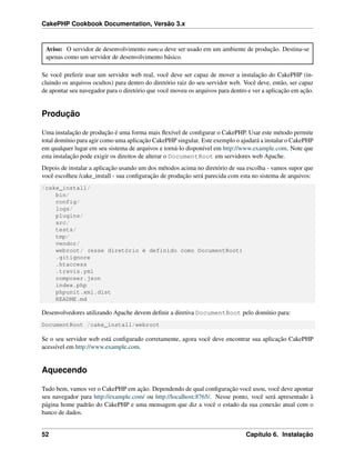 CakePHP Cookbook Documentation, Versão 3.x
Aviso: O servidor de desenvolvimento nunca deve ser usado em um ambiente de produção. Destina-se
apenas como um servidor de desenvolvimento básico.
Se você preferir usar um servidor web real, você deve ser capaz de mover a instalação do CakePHP (in-
cluindo os arquivos ocultos) para dentro do diretório raiz do seu servidor web. Você deve, então, ser capaz
de apontar seu navegador para o diretório que você moveu os arquivos para dentro e ver a aplicação em ação.
Produção
Uma instalação de produção é uma forma mais ﬂexível de conﬁgurar o CakePHP. Usar este método permite
total domínio para agir como uma aplicação CakePHP singular. Este exemplo o ajudará a instalar o CakePHP
em qualquer lugar em seu sistema de arquivos e torná-lo disponível em http://www.example.com. Note que
esta instalação pode exigir os direitos de alterar o DocumentRoot em servidores web Apache.
Depois de instalar a aplicação usando um dos métodos acima no diretório de sua escolha - vamos supor que
você escolheu /cake_install - sua conﬁguração de produção será parecida com esta no sistema de arquivos:
/cake_install/
bin/
config/
logs/
plugins/
src/
tests/
tmp/
vendor/
webroot/ (esse diretório é definido como DocumentRoot)
.gitignore
.htaccess
.travis.yml
composer.json
index.php
phpunit.xml.dist
README.md
Desenvolvedores utilizando Apache devem deﬁnir a diretiva DocumentRoot pelo domínio para:
DocumentRoot /cake_install/webroot
Se o seu servidor web está conﬁgurado corretamente, agora você deve encontrar sua aplicação CakePHP
acessível em http://www.example.com.
Aquecendo
Tudo bem, vamos ver o CakePHP em ação. Dependendo de qual conﬁguração você usou, você deve apontar
seu navegador para http://example.com/ ou http://localhost:8765/. Nesse ponto, você será apresentado à
página home padrão do CakePHP e uma mensagem que diz a você o estado da sua conexão atual com o
banco de dados.
52 Capítulo 6. Instalação
 
