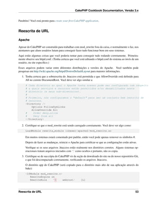 CakePHP Cookbook Documentation, Versão 3.x
Parabéns! Você está pronto para create your ﬁrst CakePHP application.
Reescrita de URL
Apache
Apesar do CakePHP ser construído para trabalhar com mod_rewrite fora da caixa, e normalmente o faz, nos
atentamos que aluns usuários lutam para conseguir fazer tudo funcionar bem em seus sistemas.
Aqui estão algumas coisas que você poderia tentar para conseguir tudo rodando corretamente. Primeira-
mente observe seu httpd.conf. (Tenha certeza que você está editando o httpd.conf do sistema ao invés de um
usuário, ou site especíﬁco.)
Esses arquivos podem variar entre diferentes distribuições e versões do Apache. Você também pode
pesquisar em http://wiki.apache.org/httpd/DistrosDefaultLayout para maiores informações.
1. Tenha certeza que a sobreescrita do .htaccess está permitida e que AllowOverride está deﬁnido para
All no correto DocumentRoot. Você deve ver algo similar a:
# Cada diretório ao qual o Apache tenha acesso pode ser configurado com respeito
# a quais serviços e recursos estão permitidos e/ou desabilitados neste
# diretório (e seus sub-diretórios).
#
# Primeiro, nós configuramos o "default" para ser um conjunto bem restrito de
# recursos.
<Directory />
Options FollowSymLinks
AllowOverride All
# Order deny,allow
# Deny from all
</Directory>
2. Certiﬁque-se que o mod_rewrite está sendo carregado corretamente. Você deve ver algo como:
LoadModule rewrite_module libexec/apache2/mod_rewrite.so
Em muitos sistemas estará comentado por padrão, então você pode apenas remover os símbolos #.
Depois de fazer as mudanças, reinicie o Apache para certiﬁcar-se que as conﬁgurações estão ativas.
Veriﬁque se os seus arquivos .htaccess estão realmente nos diretórios corretos. Alguns sistemas op-
eracionais tratam arquivos iniciados com ‘.’ como ocultos e portanto, não os copia.
3. Certiﬁque-se de sua cópia do CakePHP vir da seção de downloads do site ou do nosso repositório Git,
e que foi descompactado corretamente, veriﬁcando os arquivos .htaccess.
O diretório app do CakePHP (será copiado para o diretório mais alto de sua aplicação através do
bake):
<IfModule mod_rewrite.c>
RewriteEngine on
RewriteRule ^$ webroot/ [L]
Reescrita de URL 53
 